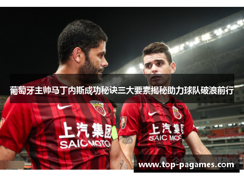 葡萄牙主帅马丁内斯成功秘诀三大要素揭秘助力球队破浪前行