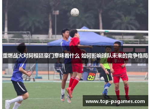 重燃战火对阿根廷豪门意味着什么 如何影响球队未来的竞争格局