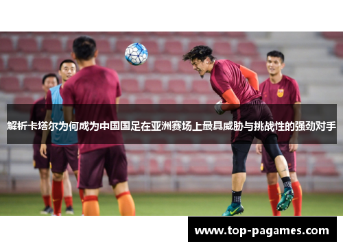 解析卡塔尔为何成为中国国足在亚洲赛场上最具威胁与挑战性的强劲对手
