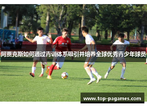 阿贾克斯如何通过青训体系吸引并培养全球优秀青少年球员 阿贾克斯如何通过青训体系吸引并培养全球优秀青少年球员