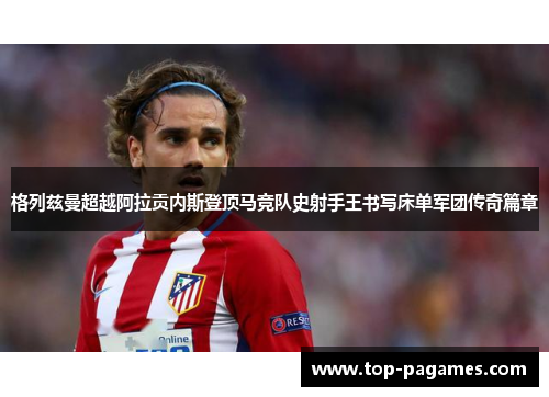 格列兹曼超越阿拉贡内斯登顶马竞队史射手王书写床单军团传奇篇章 格列兹曼超越阿拉贡内斯登顶马竞队史射手王书写床单军团传奇篇章