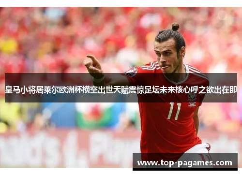 皇马小将居莱尔欧洲杯横空出世天赋震惊足坛未来核心呼之欲出在即 皇马小将居莱尔欧洲杯横空出世天赋震惊足坛未来核心呼之欲出在即