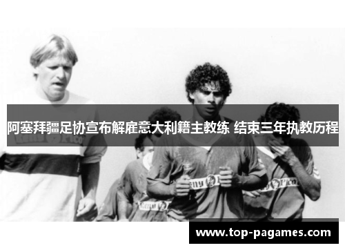 阿塞拜疆足协宣布解雇意大利籍主教练 结束三年执教历程