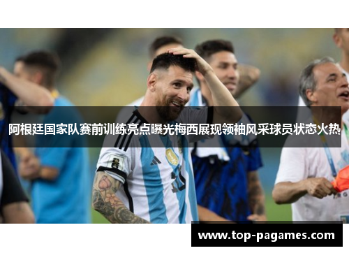 阿根廷国家队赛前训练亮点曝光梅西展现领袖风采球员状态火热