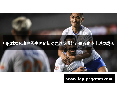 归化球员风潮席卷中国足坛助力球队崛起还是影响本土球员成长 归化球员风潮席卷中国足坛助力球队崛起还是影响本土球员成长
