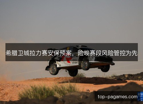 希腊卫城拉力赛安保预案,险峻赛段风险管控为先 希腊卫城拉力赛安保预案,险峻赛段风险管控为先